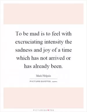 To be mad is to feel with excruciating intensity the sadness and joy of a time which has not arrived or has already been Picture Quote #1