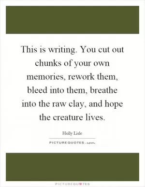 This is writing. You cut out chunks of your own memories, rework them, bleed into them, breathe into the raw clay, and hope the creature lives Picture Quote #1