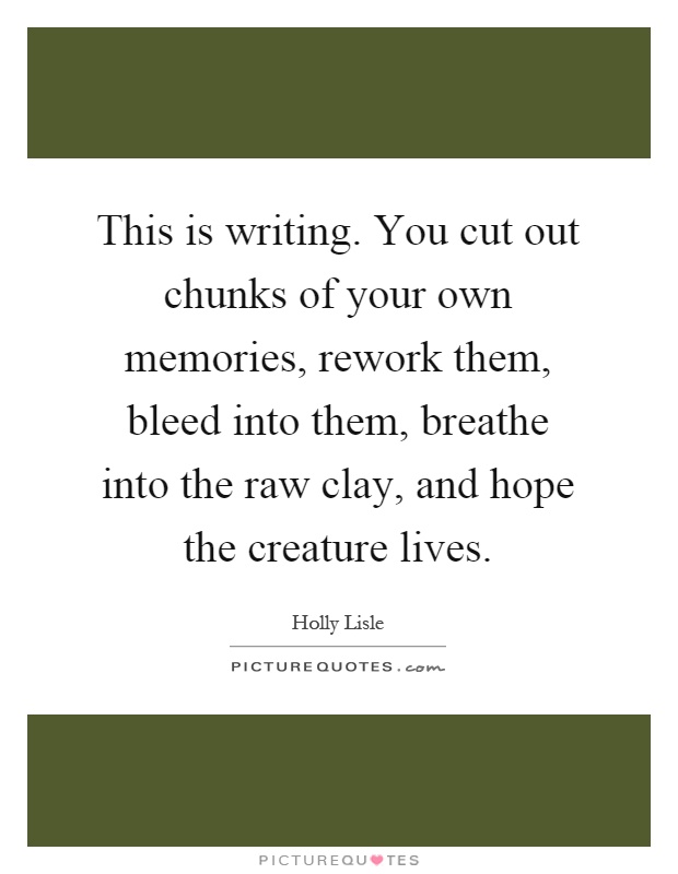 This is writing. You cut out chunks of your own memories, rework them, bleed into them, breathe into the raw clay, and hope the creature lives Picture Quote #1