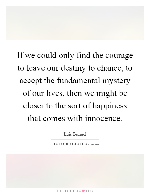 If we could only find the courage to leave our destiny to chance, to accept the fundamental mystery of our lives, then we might be closer to the sort of happiness that comes with innocence Picture Quote #1