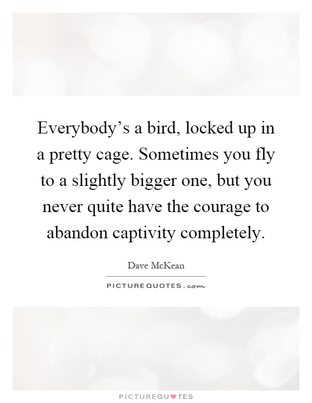 Everybody's a bird, locked up in a pretty cage. Sometimes you fly to a slightly bigger one, but you never quite have the courage to abandon captivity completely Picture Quote #1