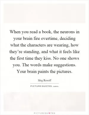When you read a book, the neurons in your brain fire overtime, deciding what the characters are wearing, how they’re standing, and what it feels like the first time they kiss. No one shows you. The words make suggestions. Your brain paints the pictures Picture Quote #1
