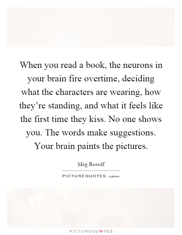 When you read a book, the neurons in your brain fire overtime, deciding what the characters are wearing, how they're standing, and what it feels like the first time they kiss. No one shows you. The words make suggestions. Your brain paints the pictures Picture Quote #1