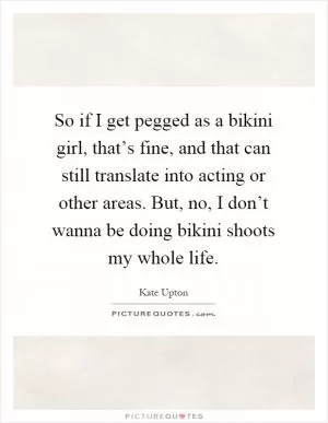 So if I get pegged as a bikini girl, that’s fine, and that can still translate into acting or other areas. But, no, I don’t wanna be doing bikini shoots my whole life Picture Quote #1