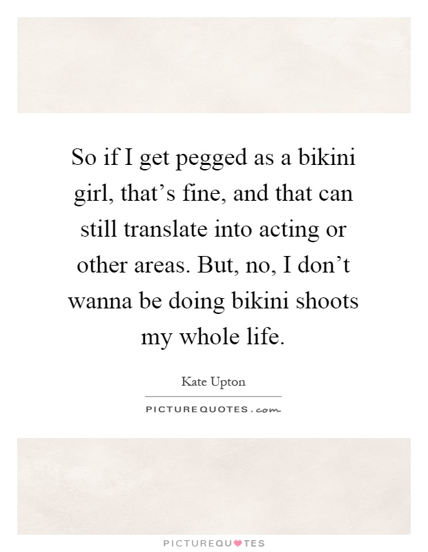So if I get pegged as a bikini girl, that's fine, and that can still translate into acting or other areas. But, no, I don't wanna be doing bikini shoots my whole life Picture Quote #1
