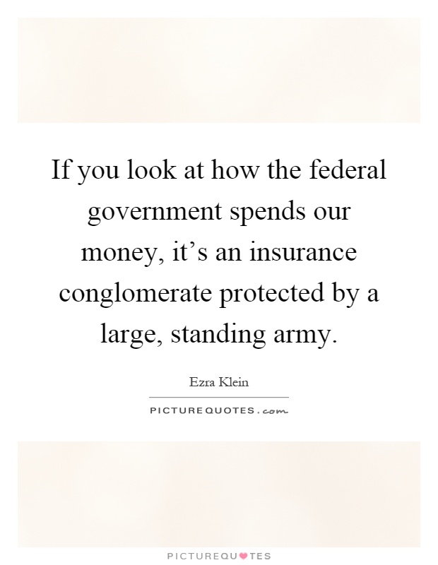 If you look at how the federal government spends our money, it's an insurance conglomerate protected by a large, standing army Picture Quote #1