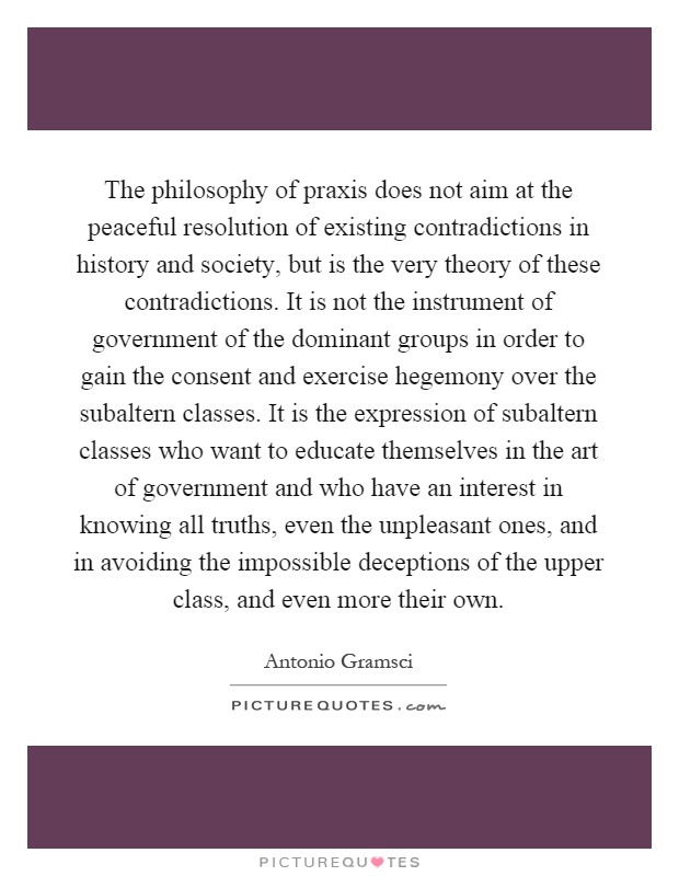 The philosophy of praxis does not aim at the peaceful resolution of existing contradictions in history and society, but is the very theory of these contradictions. It is not the instrument of government of the dominant groups in order to gain the consent and exercise hegemony over the subaltern classes. It is the expression of subaltern classes who want to educate themselves in the art of government and who have an interest in knowing all truths, even the unpleasant ones, and in avoiding the impossible deceptions of the upper class, and even more their own Picture Quote #1