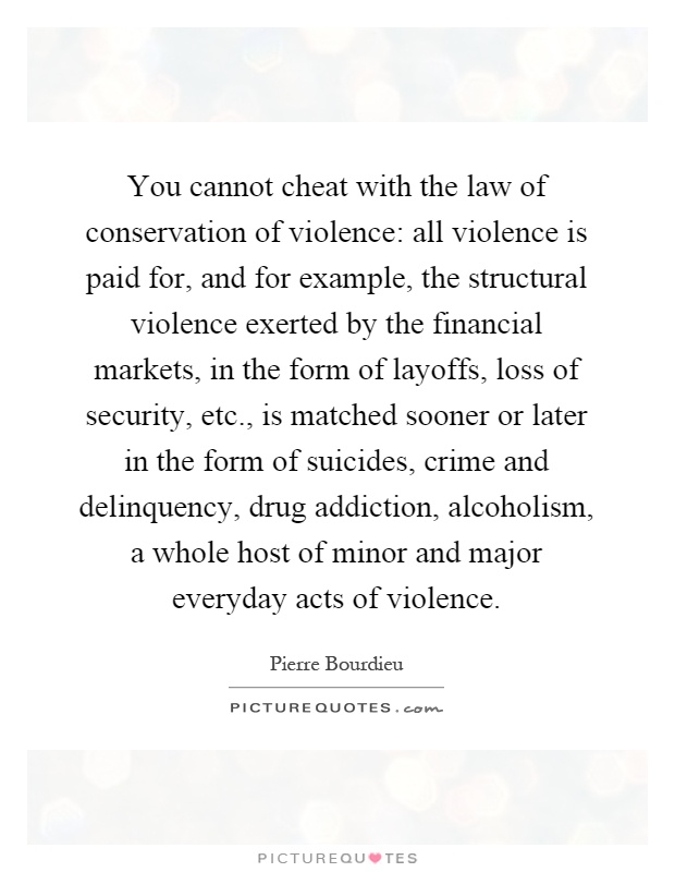 You cannot cheat with the law of conservation of violence: all violence is paid for, and for example, the structural violence exerted by the financial markets, in the form of layoffs, loss of security, etc., is matched sooner or later in the form of suicides, crime and delinquency, drug addiction, alcoholism, a whole host of minor and major everyday acts of violence Picture Quote #1