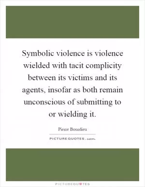 Symbolic violence is violence wielded with tacit complicity between its victims and its agents, insofar as both remain unconscious of submitting to or wielding it Picture Quote #1