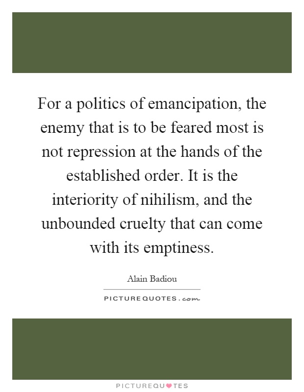 For a politics of emancipation, the enemy that is to be feared most is not repression at the hands of the established order. It is the interiority of nihilism, and the unbounded cruelty that can come with its emptiness Picture Quote #1