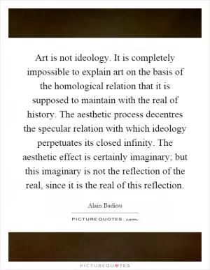 Art is not ideology. It is completely impossible to explain art on the basis of the homological relation that it is supposed to maintain with the real of history. The aesthetic process decentres the specular relation with which ideology perpetuates its closed infinity. The aesthetic effect is certainly imaginary; but this imaginary is not the reflection of the real, since it is the real of this reflection Picture Quote #1