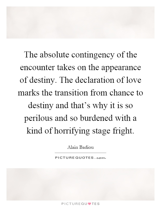 The absolute contingency of the encounter takes on the appearance of destiny. The declaration of love marks the transition from chance to destiny and that's why it is so perilous and so burdened with a kind of horrifying stage fright Picture Quote #1