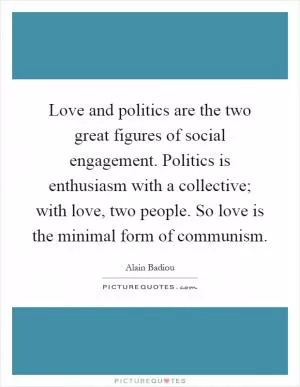 Love and politics are the two great figures of social engagement. Politics is enthusiasm with a collective; with love, two people. So love is the minimal form of communism Picture Quote #1
