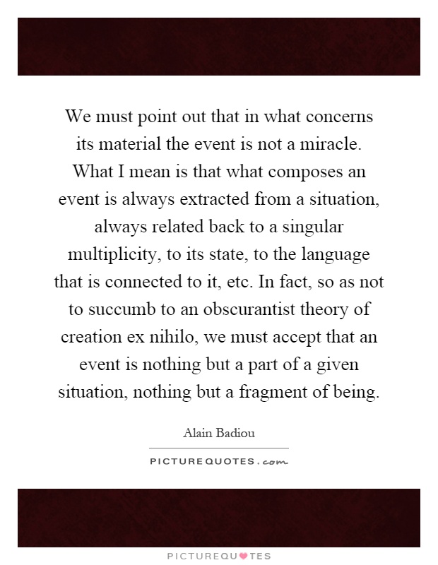 We must point out that in what concerns its material the event is not a miracle. What I mean is that what composes an event is always extracted from a situation, always related back to a singular multiplicity, to its state, to the language that is connected to it, etc. In fact, so as not to succumb to an obscurantist theory of creation ex nihilo, we must accept that an event is nothing but a part of a given situation, nothing but a fragment of being Picture Quote #1