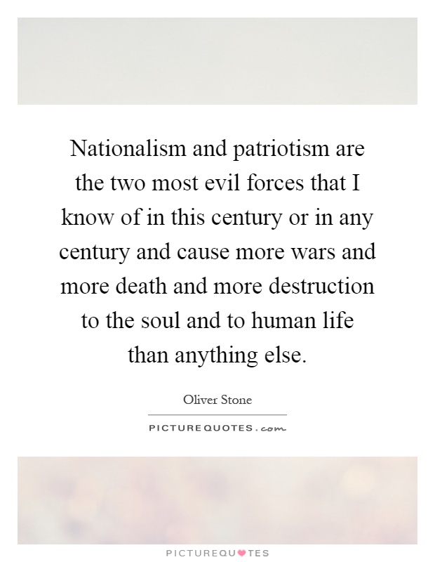 Nationalism and patriotism are the two most evil forces that I know of in this century or in any century and cause more wars and more death and more destruction to the soul and to human life than anything else Picture Quote #1