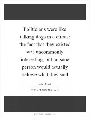 Politicians were like talking dogs in a circus: the fact that they existed was uncommonly interesting, but no sane person would actually believe what they said Picture Quote #1