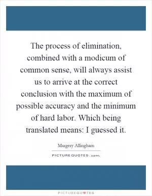 The process of elimination, combined with a modicum of common sense, will always assist us to arrive at the correct conclusion with the maximum of possible accuracy and the minimum of hard labor. Which being translated means: I guessed it Picture Quote #1