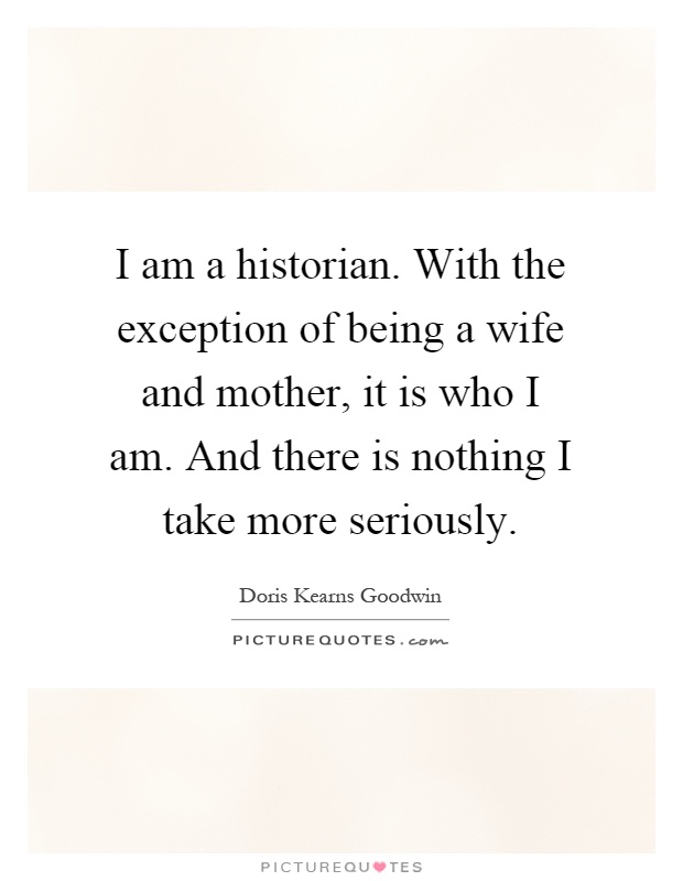 I am a historian. With the exception of being a wife and mother, it is who I am. And there is nothing I take more seriously Picture Quote #1