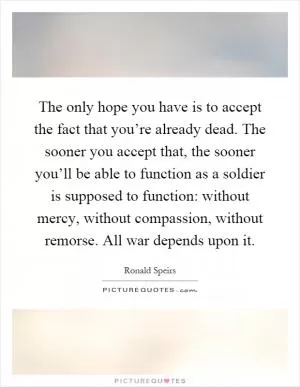 The only hope you have is to accept the fact that you’re already dead. The sooner you accept that, the sooner you’ll be able to function as a soldier is supposed to function: without mercy, without compassion, without remorse. All war depends upon it Picture Quote #1