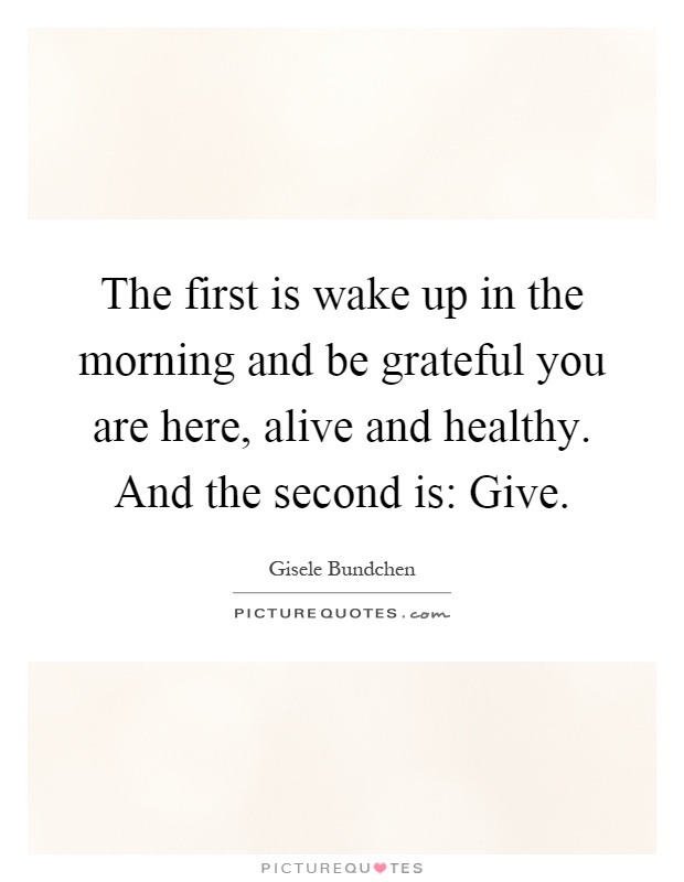 The first is wake up in the morning and be grateful you are here, alive and healthy. And the second is: Give Picture Quote #1