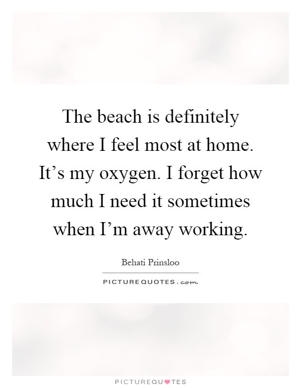 The beach is definitely where I feel most at home. It's my oxygen. I forget how much I need it sometimes when I'm away working Picture Quote #1