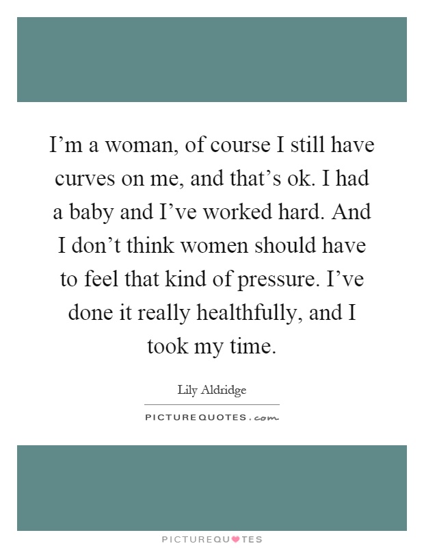 I'm a woman, of course I still have curves on me, and that's ok. I had a baby and I've worked hard. And I don't think women should have to feel that kind of pressure. I've done it really healthfully, and I took my time Picture Quote #1