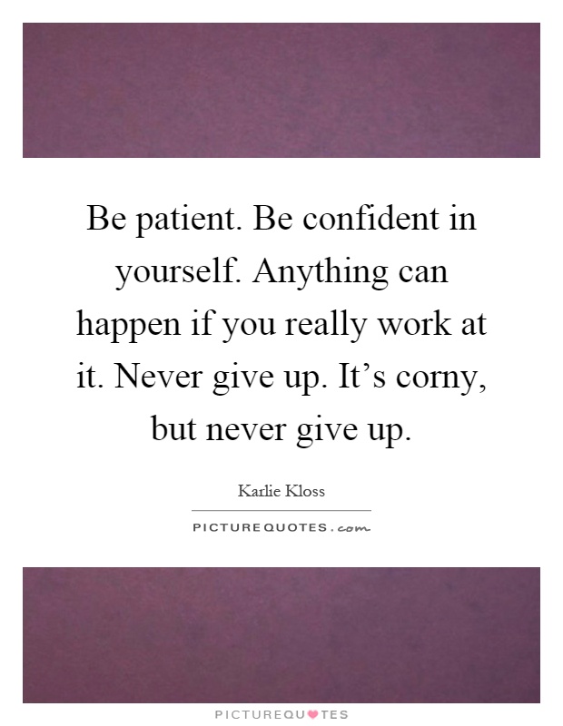 Be patient. Be confident in yourself. Anything can happen if you really work at it. Never give up. It's corny, but never give up Picture Quote #1