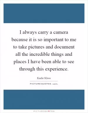 I always carry a camera because it is so important to me to take pictures and document all the incredible things and places I have been able to see through this experience Picture Quote #1