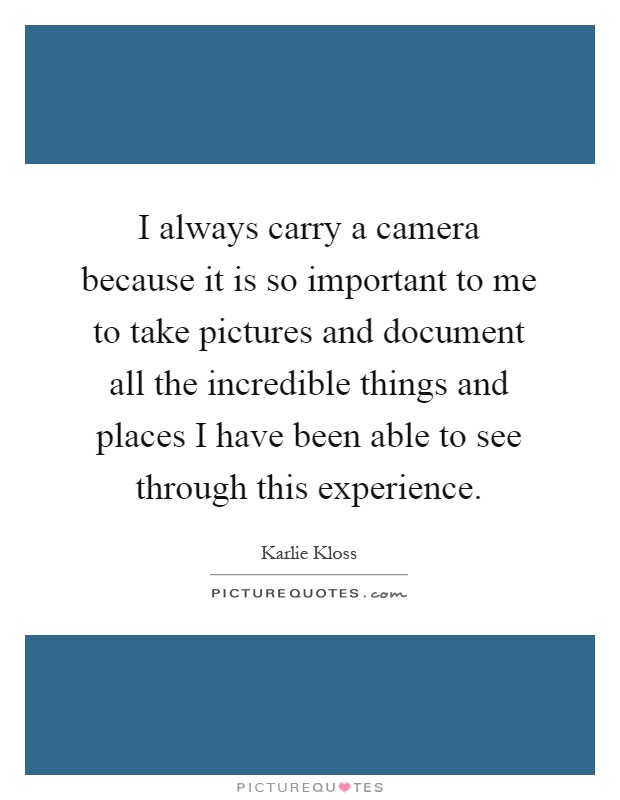 I always carry a camera because it is so important to me to take pictures and document all the incredible things and places I have been able to see through this experience Picture Quote #1