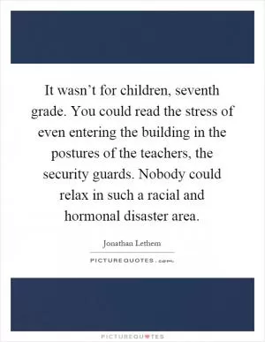 It wasn’t for children, seventh grade. You could read the stress of even entering the building in the postures of the teachers, the security guards. Nobody could relax in such a racial and hormonal disaster area Picture Quote #1