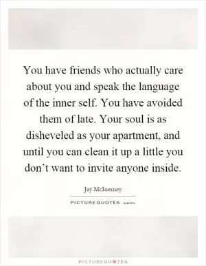 You have friends who actually care about you and speak the language of the inner self. You have avoided them of late. Your soul is as disheveled as your apartment, and until you can clean it up a little you don’t want to invite anyone inside Picture Quote #1