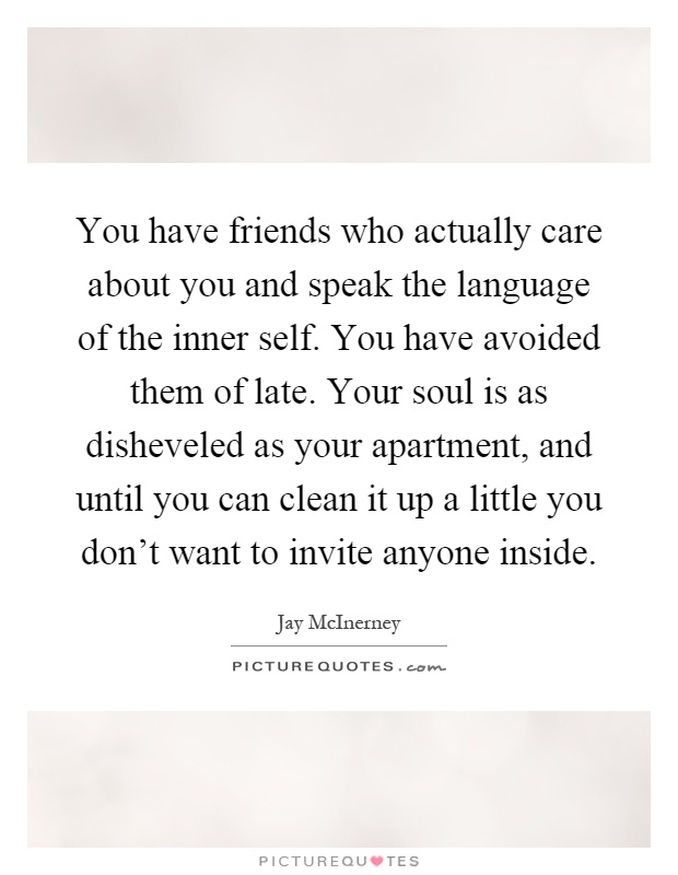 You have friends who actually care about you and speak the language of the inner self. You have avoided them of late. Your soul is as disheveled as your apartment, and until you can clean it up a little you don't want to invite anyone inside Picture Quote #1
