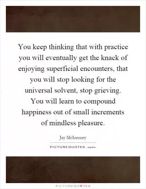 You keep thinking that with practice you will eventually get the knack of enjoying superficial encounters, that you will stop looking for the universal solvent, stop grieving. You will learn to compound happiness out of small increments of mindless pleasure Picture Quote #1
