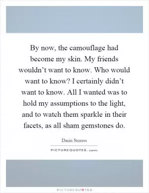 By now, the camouflage had become my skin. My friends wouldn’t want to know. Who would want to know? I certainly didn’t want to know. All I wanted was to hold my assumptions to the light, and to watch them sparkle in their facets, as all sham gemstones do Picture Quote #1