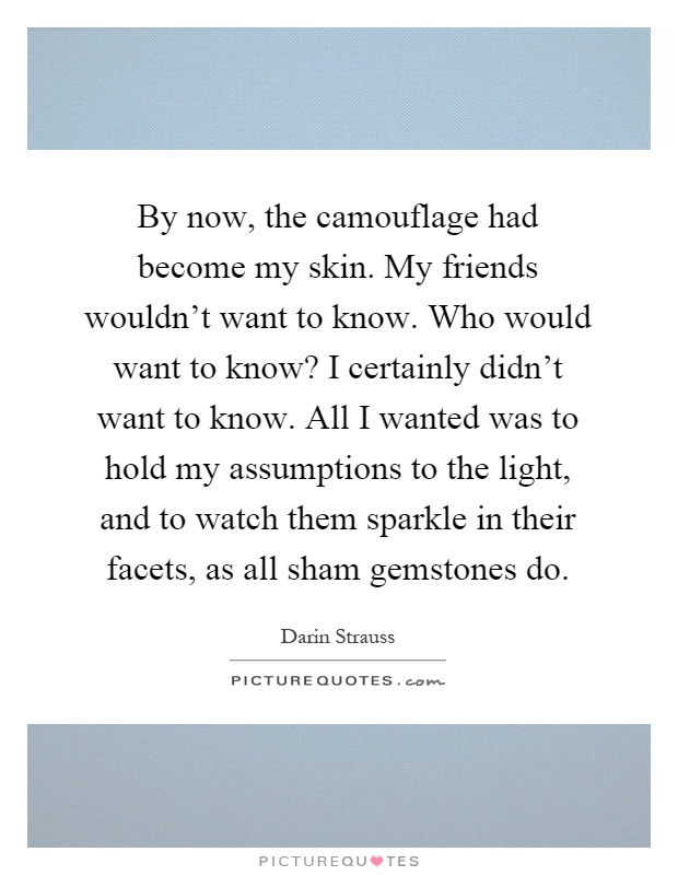 By now, the camouflage had become my skin. My friends wouldn't want to know. Who would want to know? I certainly didn't want to know. All I wanted was to hold my assumptions to the light, and to watch them sparkle in their facets, as all sham gemstones do Picture Quote #1