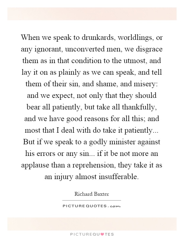 When we speak to drunkards, worldlings, or any ignorant, unconverted men, we disgrace them as in that condition to the utmost, and lay it on as plainly as we can speak, and tell them of their sin, and shame, and misery: and we expect, not only that they should bear all patiently, but take all thankfully, and we have good reasons for all this; and most that I deal with do take it patiently... But if we speak to a godly minister against his errors or any sin... if it be not more an applause than a reprehension, they take it as an injury almost insufferable Picture Quote #1