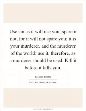 Use sin as it will use you; spare it not, for it will not spare you; it is your murderer, and the murderer of the world: use it, therefore, as a murderer should be used. Kill it before it kills you Picture Quote #1