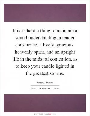 It is as hard a thing to maintain a sound understanding, a tender conscience, a lively, gracious, heavenly spirit, and an upright life in the midst of contention, as to keep your candle lighted in the greatest storms Picture Quote #1
