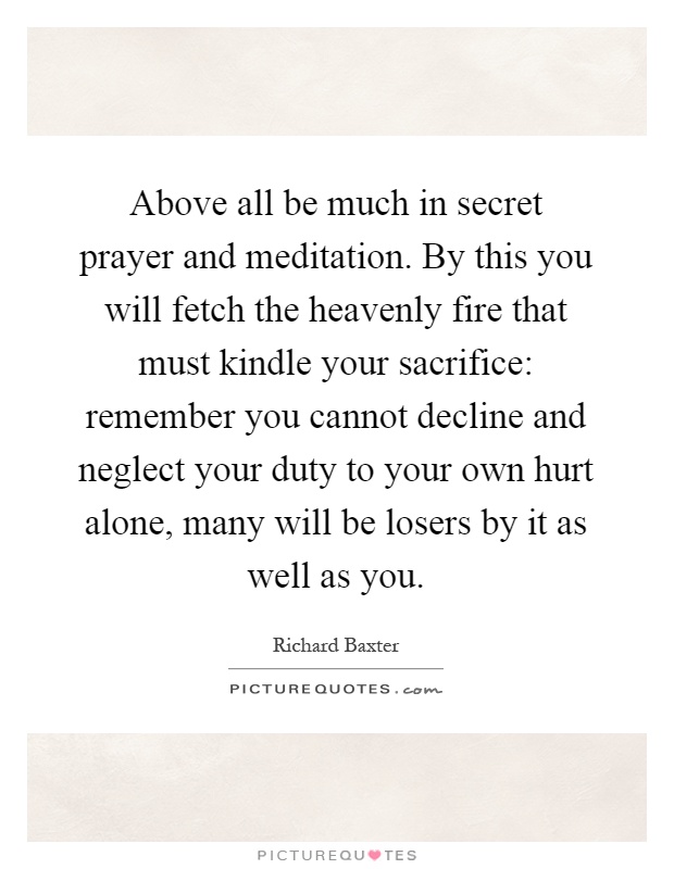 Above all be much in secret prayer and meditation. By this you will fetch the heavenly fire that must kindle your sacrifice: remember you cannot decline and neglect your duty to your own hurt alone, many will be losers by it as well as you Picture Quote #1