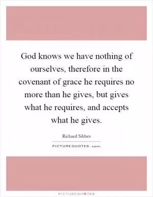 God knows we have nothing of ourselves, therefore in the covenant of grace he requires no more than he gives, but gives what he requires, and accepts what he gives Picture Quote #1