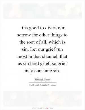 It is good to divert our sorrow for other things to the root of all, which is sin. Let our grief run most in that channel, that as sin bred grief, so grief may consume sin Picture Quote #1