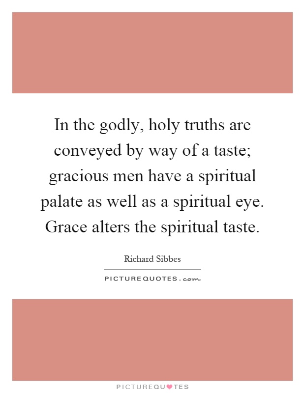 In the godly, holy truths are conveyed by way of a taste; gracious men have a spiritual palate as well as a spiritual eye. Grace alters the spiritual taste Picture Quote #1
