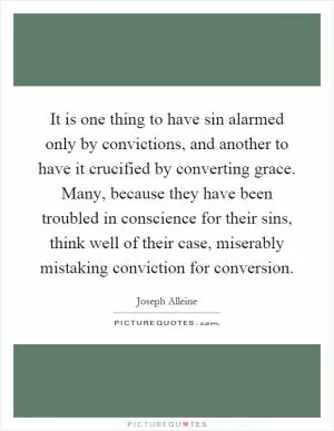 It is one thing to have sin alarmed only by convictions, and another to have it crucified by converting grace. Many, because they have been troubled in conscience for their sins, think well of their case, miserably mistaking conviction for conversion Picture Quote #1