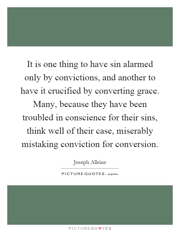 It is one thing to have sin alarmed only by convictions, and another to have it crucified by converting grace. Many, because they have been troubled in conscience for their sins, think well of their case, miserably mistaking conviction for conversion Picture Quote #1