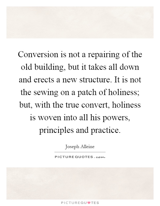 Conversion is not a repairing of the old building, but it takes all down and erects a new structure. It is not the sewing on a patch of holiness; but, with the true convert, holiness is woven into all his powers, principles and practice Picture Quote #1