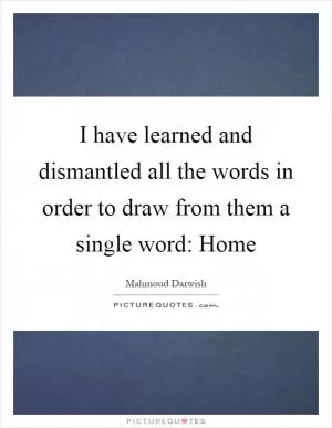 I have learned and dismantled all the words in order to draw from them a single word: Home Picture Quote #1