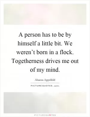 A person has to be by himself a little bit. We weren’t born in a flock. Togetherness drives me out of my mind Picture Quote #1