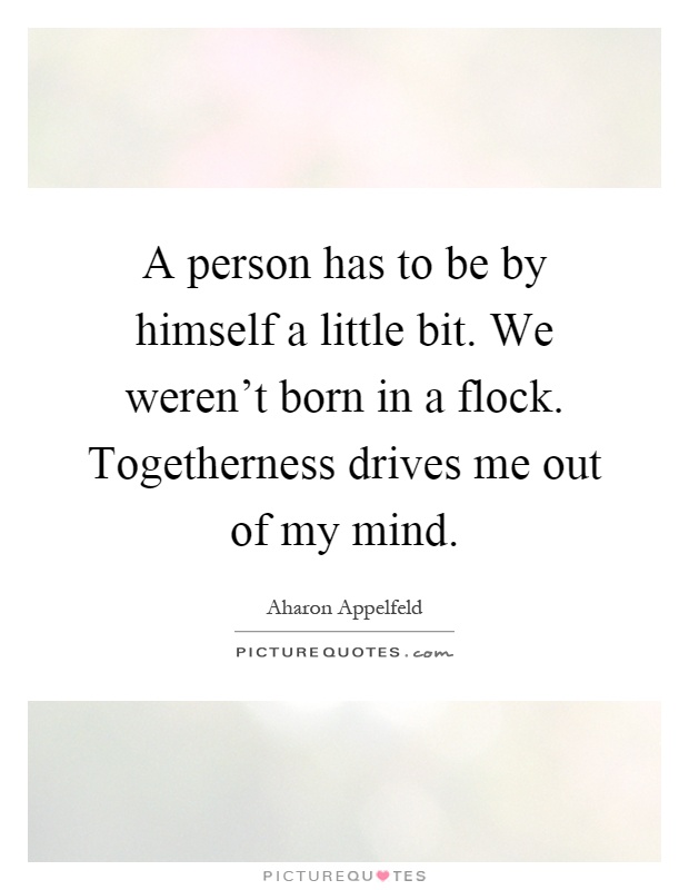A person has to be by himself a little bit. We weren't born in a flock. Togetherness drives me out of my mind Picture Quote #1