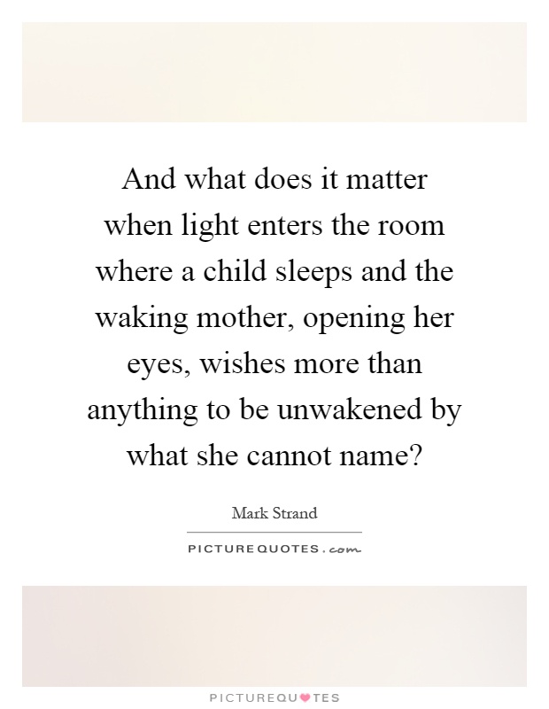 And what does it matter when light enters the room where a child sleeps and the waking mother, opening her eyes, wishes more than anything to be unwakened by what she cannot name? Picture Quote #1