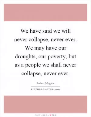 We have said we will never collapse, never ever. We may have our droughts, our poverty, but as a people we shall never collapse, never ever Picture Quote #1